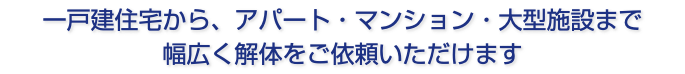 一戸建住宅から、アパート・マンション・大型施設まで 幅広く解体をご依頼いただけます