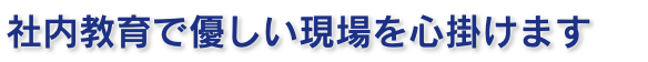 社内教育で優しい現場を心掛けます